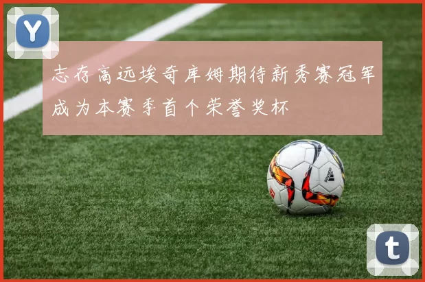 志存高远埃奇库姆期待新秀赛冠军成为本赛季首个荣誉奖杯