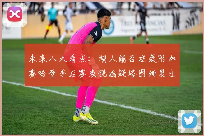 未来八大看点：湖人能否逆袭附加赛哈登季后赛表现成疑塔图姆复出能否助力球队