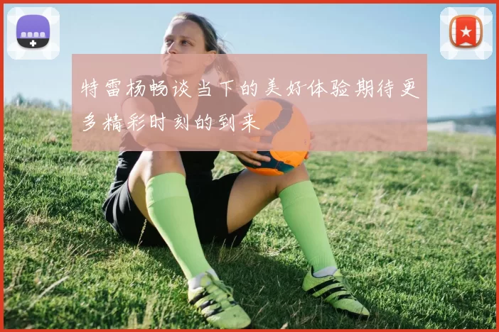 特雷杨畅谈当下的美好体验期待更多精彩时刻的到来