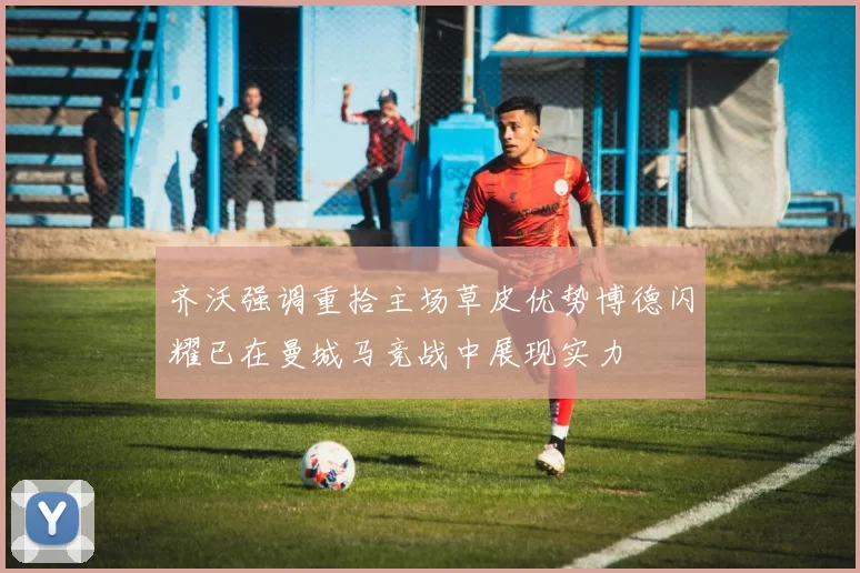 齐沃强调重拾主场草皮优势博德闪耀已在曼城马竞战中展现实力