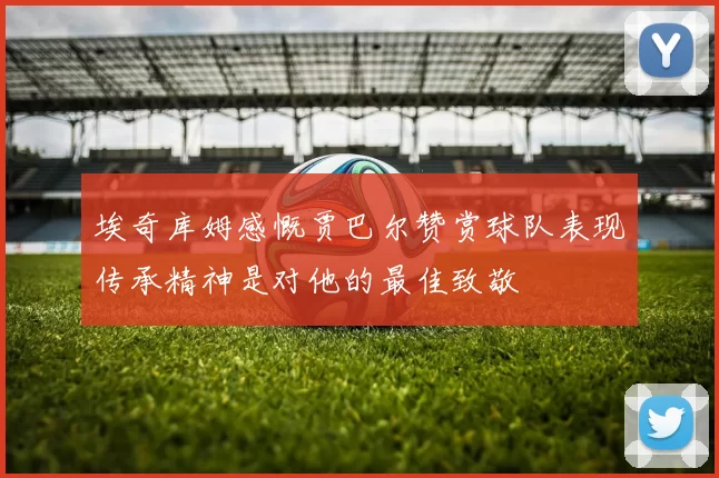埃奇库姆感慨贾巴尔赞赏球队表现传承精神是对他的最佳致敬