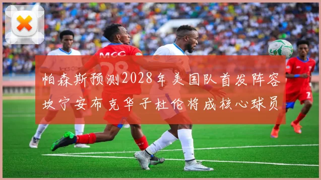 帕森斯预测2028年美国队首发阵容坎宁安布克华子杜伦将成核心球员