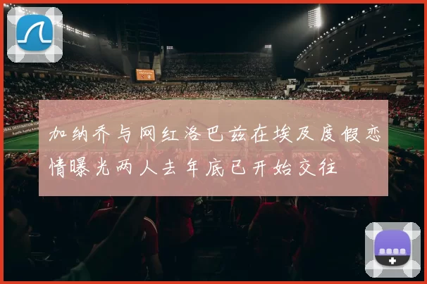 加纳乔与网红洛巴兹在埃及度假恋情曝光两人去年底已开始交往