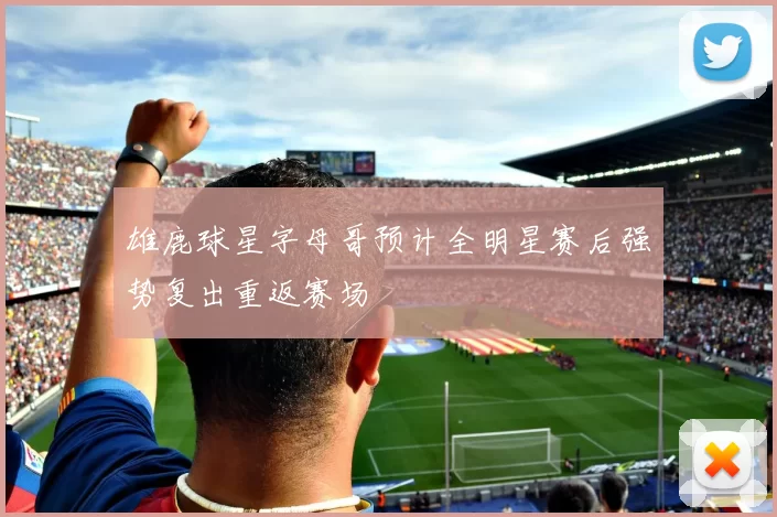 雄鹿球星字母哥预计全明星赛后强势复出重返赛场