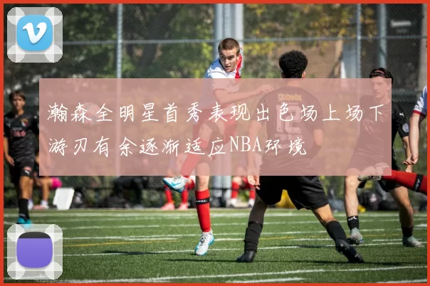 瀚森全明星首秀表现出色场上场下游刃有余逐渐适应NBA环境