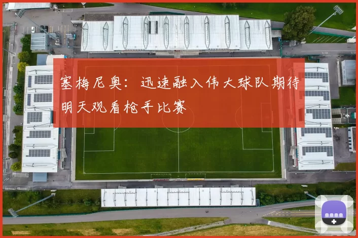 塞梅尼奥：迅速融入伟大球队期待明天观看枪手比赛