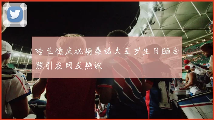 哈兰德庆祝胡桑诺夫五岁生日晒合照引发网友热议