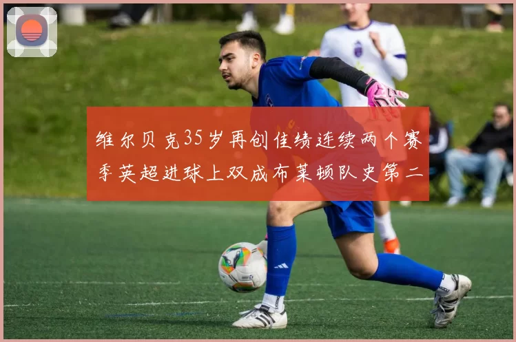 维尔贝克35岁再创佳绩连续两个赛季英超进球上双成布莱顿队史第二人