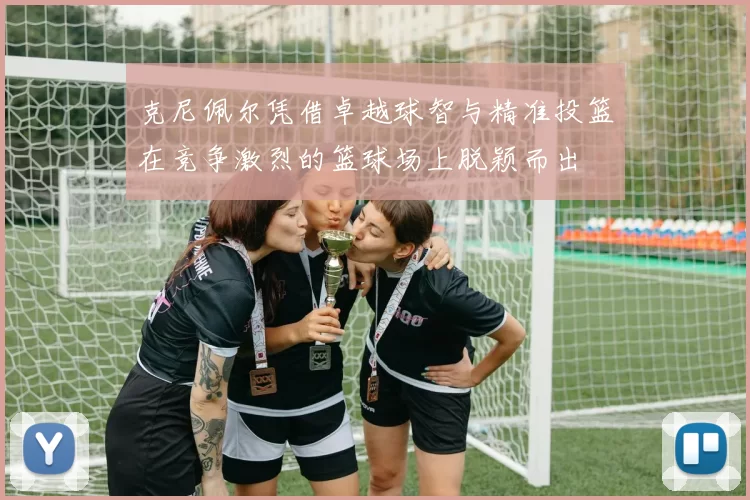 克尼佩尔凭借卓越球智与精准投篮在竞争激烈的篮球场上脱颖而出