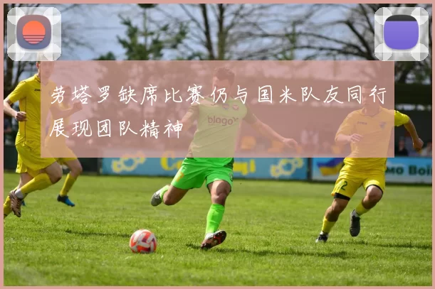 劳塔罗缺席比赛仍与国米队友同行展现团队精神