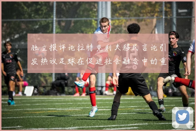 独立报评论拉特克利夫移民言论引发热议足球在促进社会融合中的重要作用