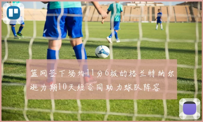 篮网签下场均11分6板的格兰特纳尔逊为期10天短合同助力球队阵容