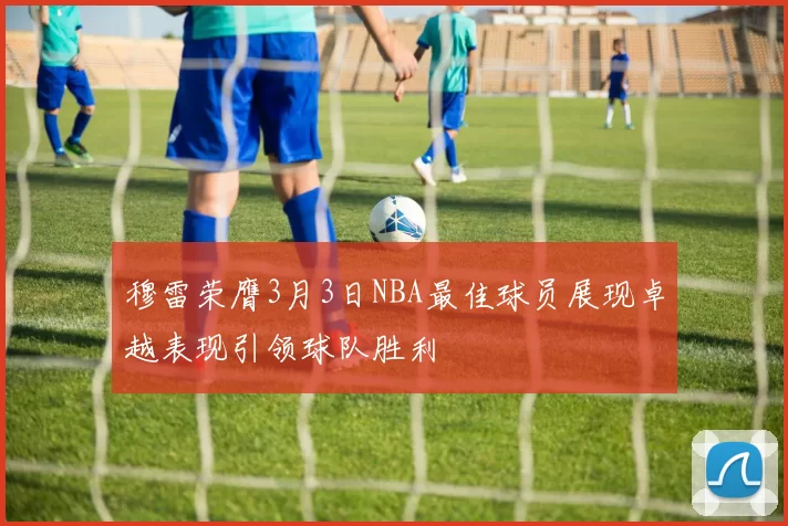 穆雷荣膺3月3日NBA最佳球员展现卓越表现引领球队胜利