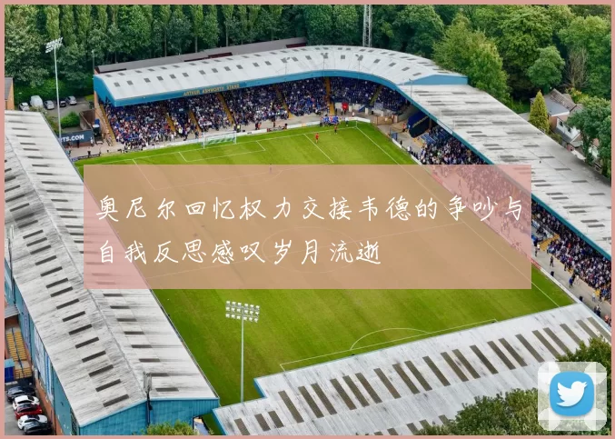 奥尼尔回忆权力交接韦德的争吵与自我反思感叹岁月流逝