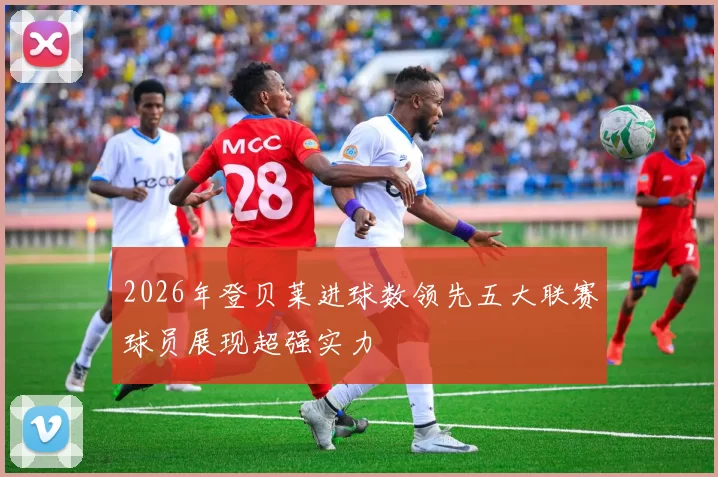 2026年登贝莱进球数领先五大联赛球员展现超强实力