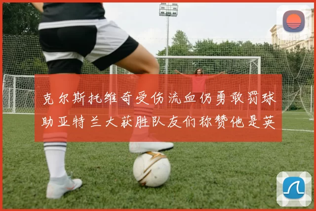 克尔斯托维奇受伤流血仍勇敢罚球助亚特兰大获胜队友们称赞他是英雄