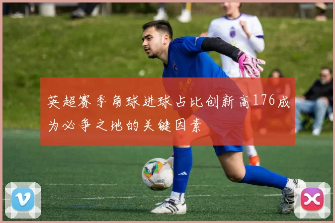 英超赛季角球进球占比创新高176成为必争之地的关键因素