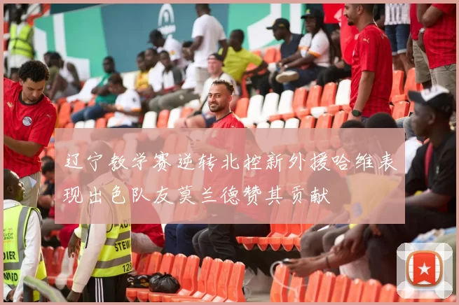 辽宁教学赛逆转北控新外援哈维表现出色队友莫兰德赞其贡献
