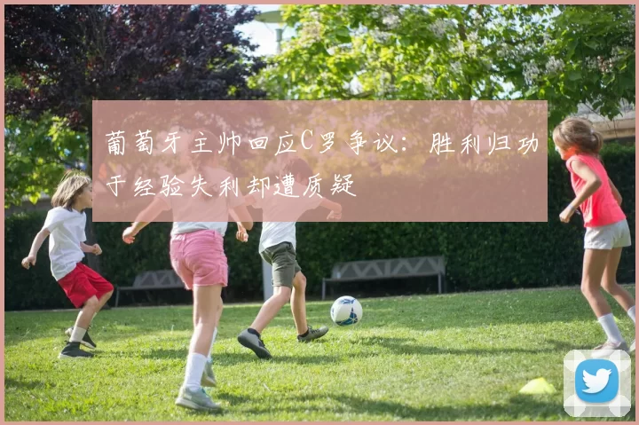 葡萄牙主帅回应C罗争议：胜利归功于经验失利却遭质疑