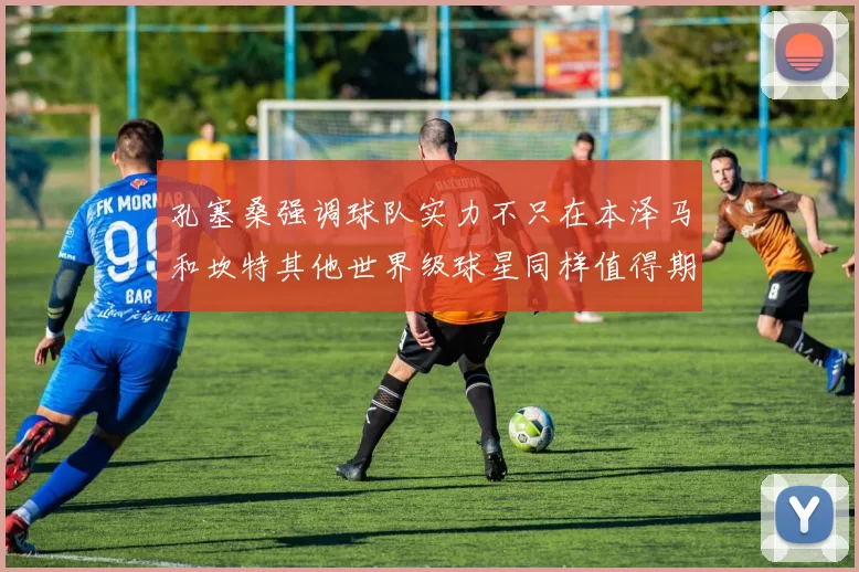 孔塞桑强调球队实力不只在本泽马和坎特其他世界级球星同样值得期待