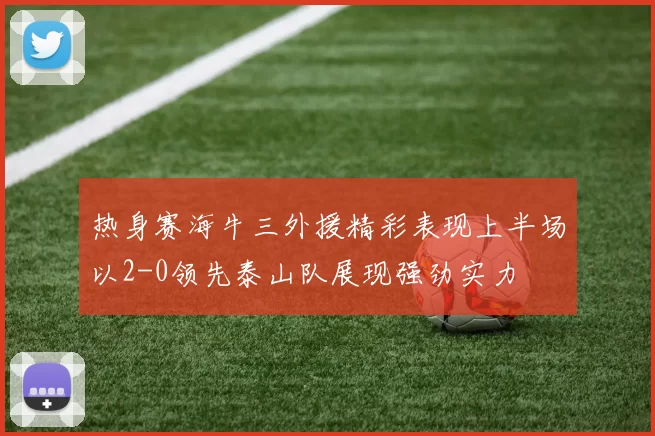 热身赛海牛三外援精彩表现上半场以2-0领先泰山队展现强劲实力