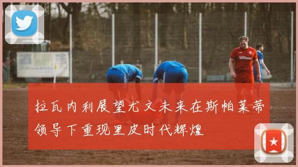 拉瓦内利展望尤文未来在斯帕莱蒂领导下重现里皮时代辉煌