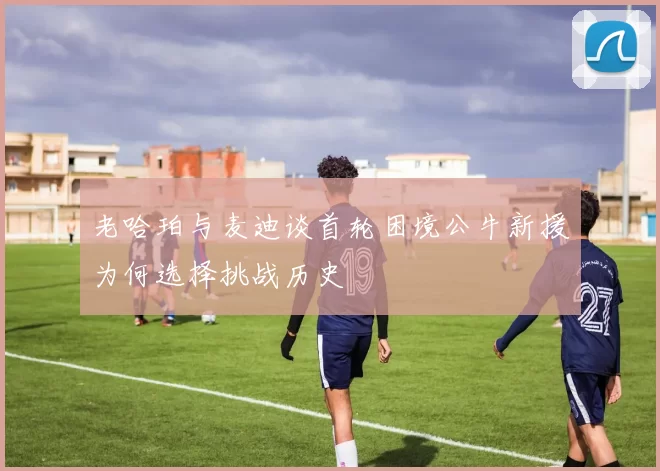 老哈珀与麦迪谈首轮困境公牛新援为何选择挑战历史