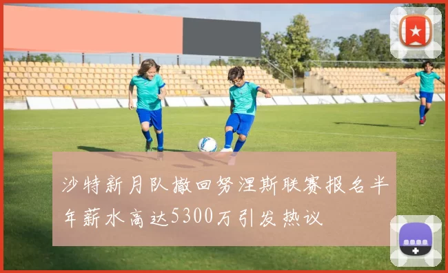沙特新月队撤回努涅斯联赛报名半年薪水高达5300万引发热议